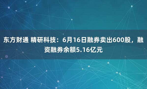 东方财通 精研科技：6月16日融券卖出600股，融资融券余额5.16亿元