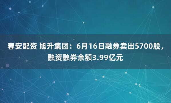春安配资 旭升集团：6月16日融券卖出5700股，融资融券余额3.99亿元