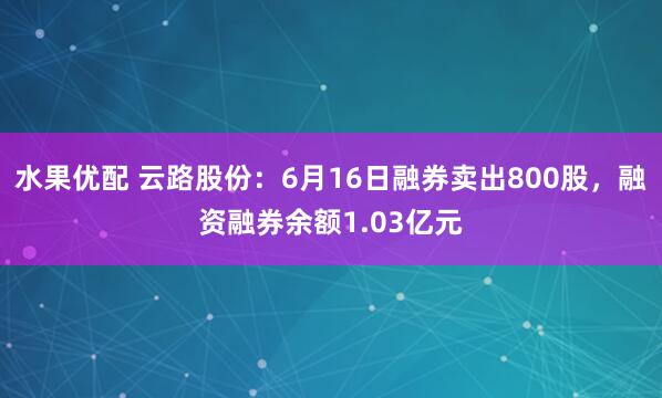 水果优配 云路股份：6月16日融券卖出800股，融资融券余额1.03亿元