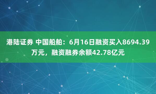 港陆证券 中国船舶：6月16日融资买入8694.39万元，融资融券余额42.78亿元
