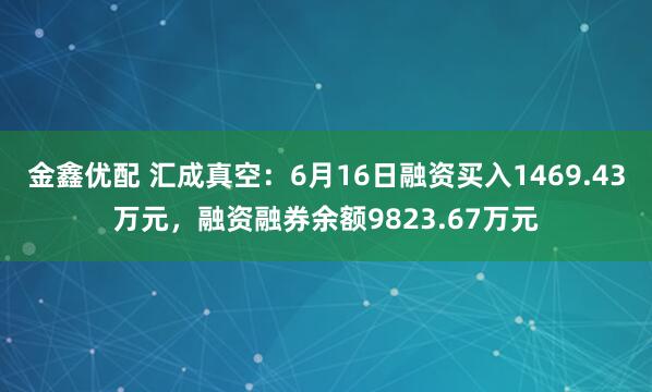 金鑫优配 汇成真空：6月16日融资买入1469.43万元，融资融券余额9823.67万元