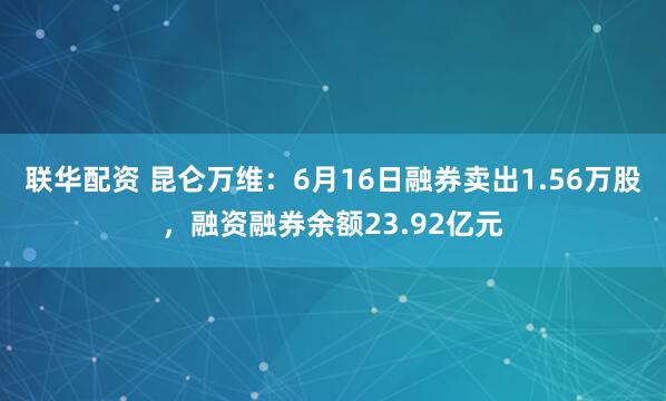 联华配资 昆仑万维：6月16日融券卖出1.56万股，融资融券余额23.92亿元