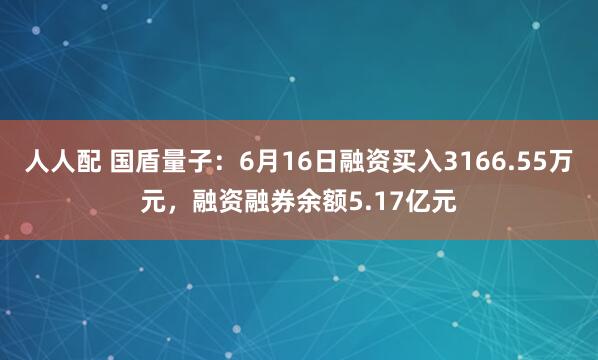 人人配 国盾量子：6月16日融资买入3166.55万元，融资融券余额5.17亿元
