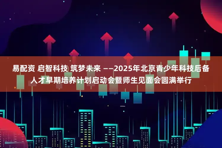 易配资 启智科技 筑梦未来 ——2025年北京青少年科技后备人才早期培养计划启动会暨师生见面会圆满举行