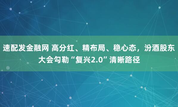 速配发金融网 高分红、精布局、稳心态，汾酒股东大会勾勒“复兴2.0”清晰路径