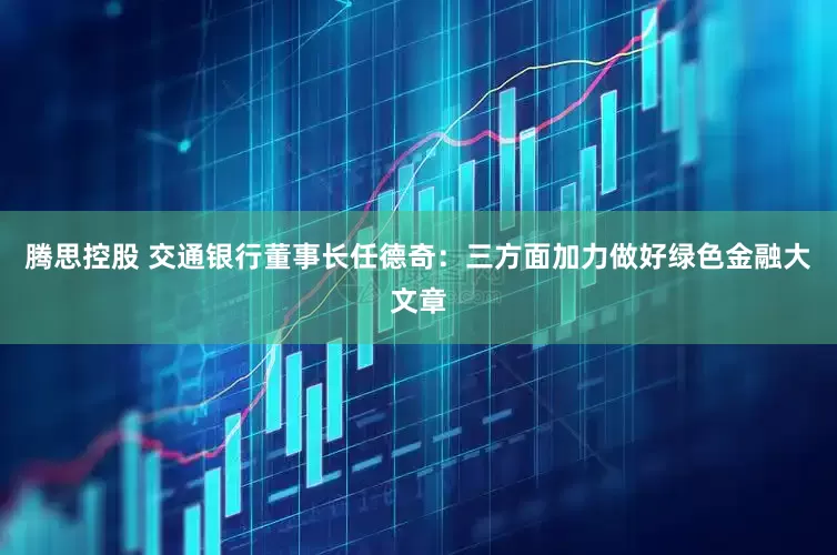 腾思控股 交通银行董事长任德奇：三方面加力做好绿色金融大文章