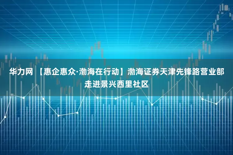 华力网 【惠企惠众·渤海在行动】渤海证券天津先锋路营业部走进景兴西里社区