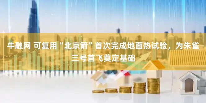 牛融网 可复用“北京箭”首次完成地面热试验，为朱雀三号首飞奠定基础