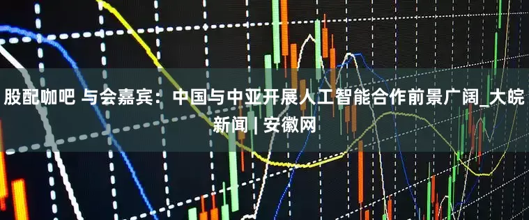 股配咖吧 与会嘉宾：中国与中亚开展人工智能合作前景广阔_大皖新闻 | 安徽网
