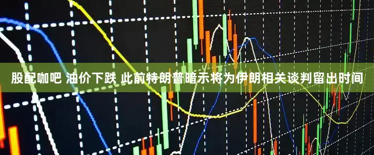 股配咖吧 油价下跌 此前特朗普暗示将为伊朗相关谈判留出时间