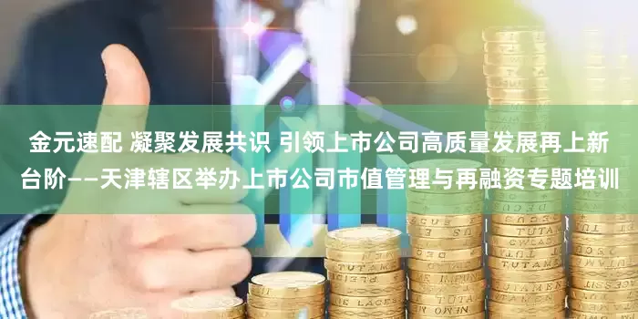 金元速配 凝聚发展共识 引领上市公司高质量发展再上新台阶——天津辖区举办上市公司市值管理与再融资专题培训