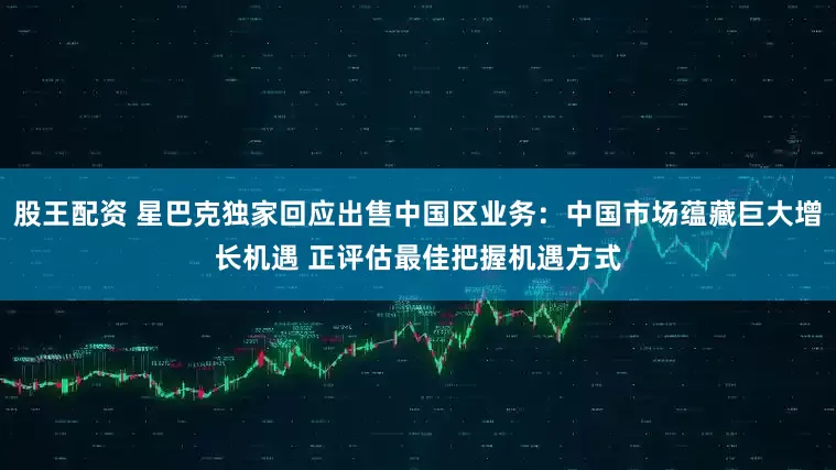 股王配资 星巴克独家回应出售中国区业务：中国市场蕴藏巨大增长机遇 正评估最佳把握机遇方式