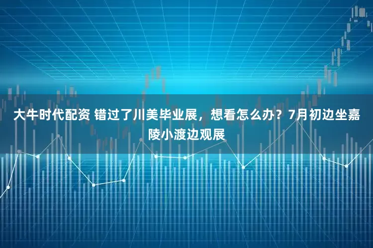 大牛时代配资 错过了川美毕业展，想看怎么办？7月初边坐嘉陵小渡边观展