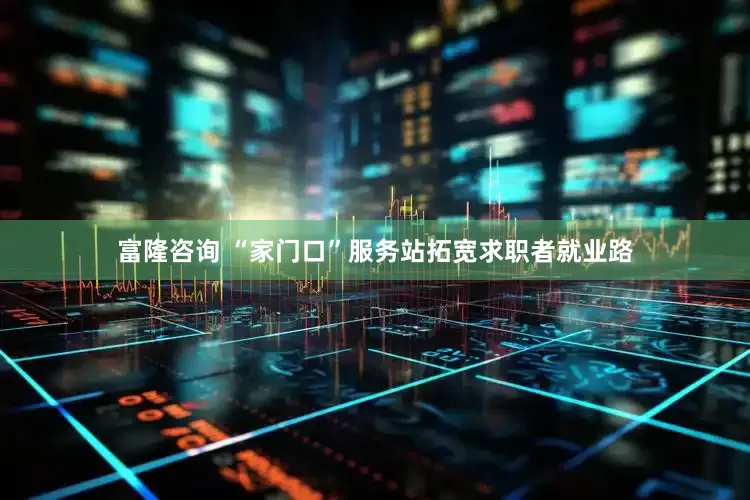 富隆咨询 “家门口”服务站拓宽求职者就业路