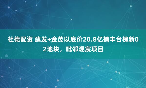 杜德配资 建发+金茂以底价20.8亿摘丰台槐新02地块，毗邻观宸项目