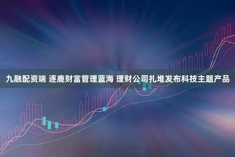 九融配资端 逐鹿财富管理蓝海 理财公司扎堆发布科技主题产品