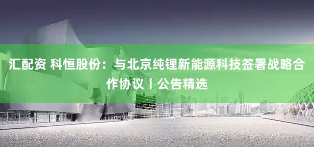 汇配资 科恒股份：与北京纯锂新能源科技签署战略合作协议丨公告精选