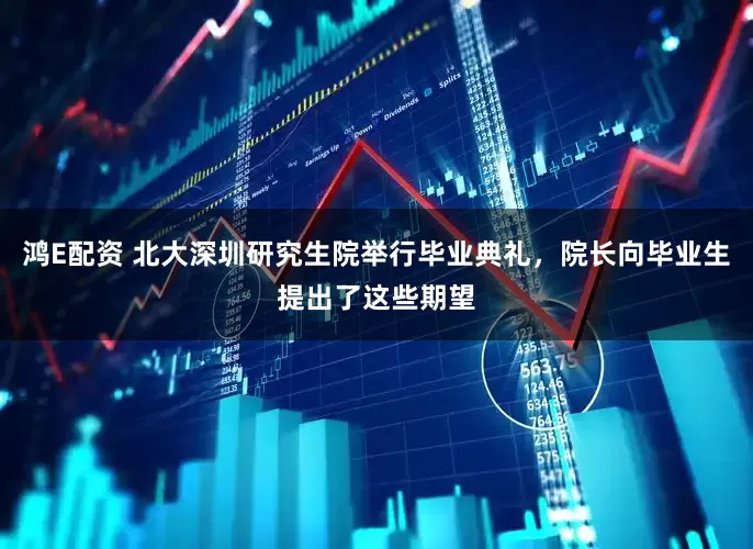 鸿E配资 北大深圳研究生院举行毕业典礼，院长向毕业生提出了这些期望