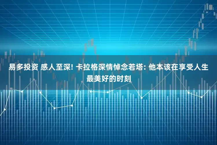 易多投资 感人至深! 卡拉格深情悼念若塔: 他本该在享受人生最美好的时刻