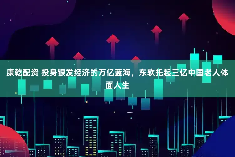 康乾配资 投身银发经济的万亿蓝海，东软托起三亿中国老人体面人生