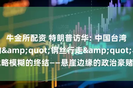 牛金所配资 特朗普访华: 中国台湾省问题上的"钢丝行走"与战略模糊的终结——悬崖边缘的政治豪赌与亚太棋局的重构时刻