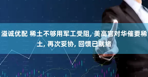 溢诚优配 稀土不够用军工受阻, 美高官对华催要稀土, 再次妥协, 回馈已就绪