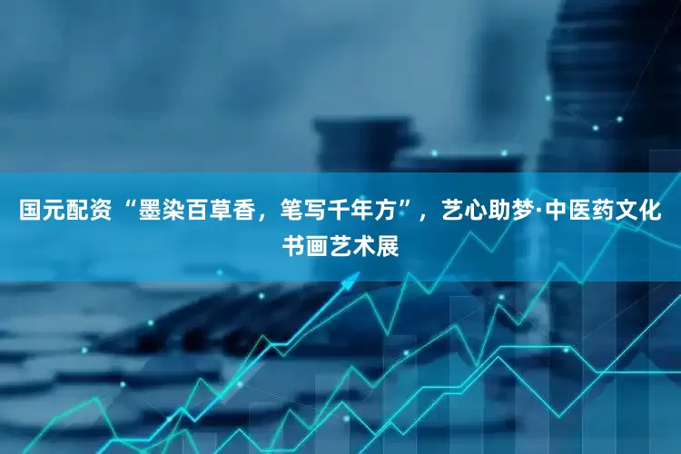 国元配资 “墨染百草香，笔写千年方”，艺心助梦·中医药文化书画艺术展