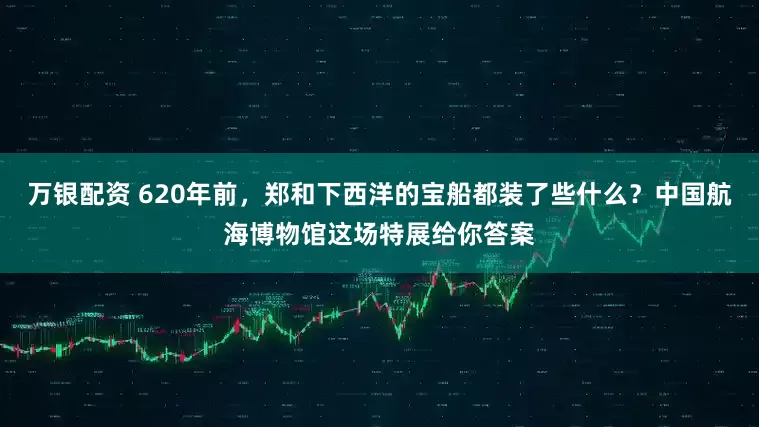 万银配资 620年前，郑和下西洋的宝船都装了些什么？中国航海博物馆这场特展给你答案