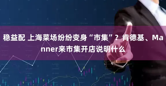 稳益配 上海菜场纷纷变身“市集”？肯德基、Manner来市集开店说明什么