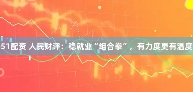 51配资 人民财评：稳就业“组合拳”，有力度更有温度