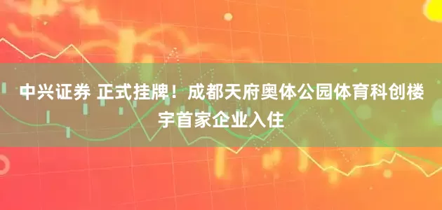 中兴证券 正式挂牌！成都天府奥体公园体育科创楼宇首家企业入住