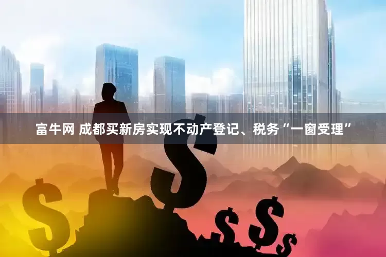 富牛网 成都买新房实现不动产登记、税务“一窗受理”