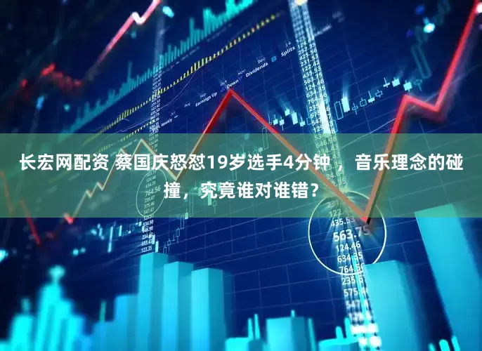 长宏网配资 蔡国庆怒怼19岁选手4分钟 ，音乐理念的碰撞，究竟谁对谁错？