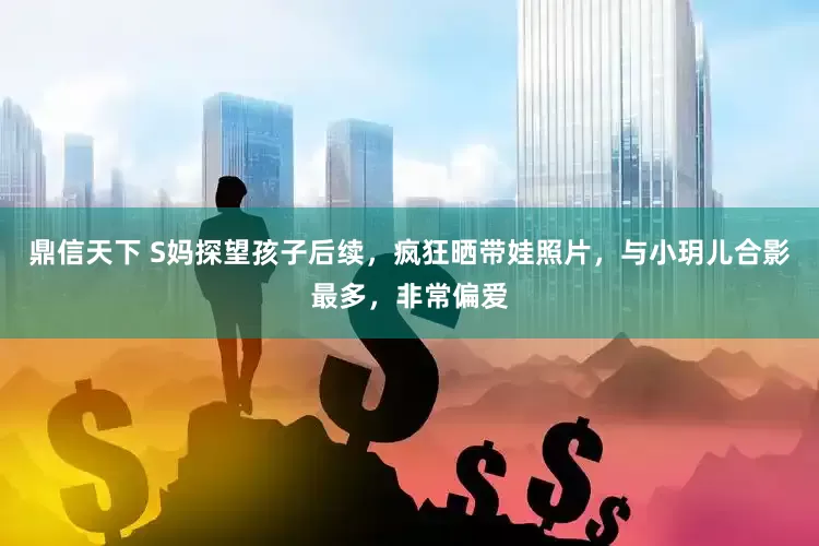 鼎信天下 S妈探望孩子后续，疯狂晒带娃照片，与小玥儿合影最多，非常偏爱