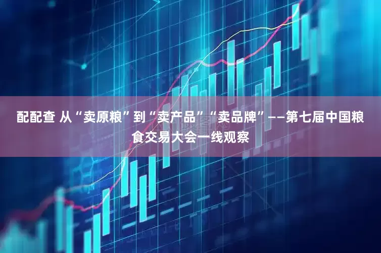 配配查 从“卖原粮”到“卖产品”“卖品牌”——第七届中国粮食交易大会一线观察