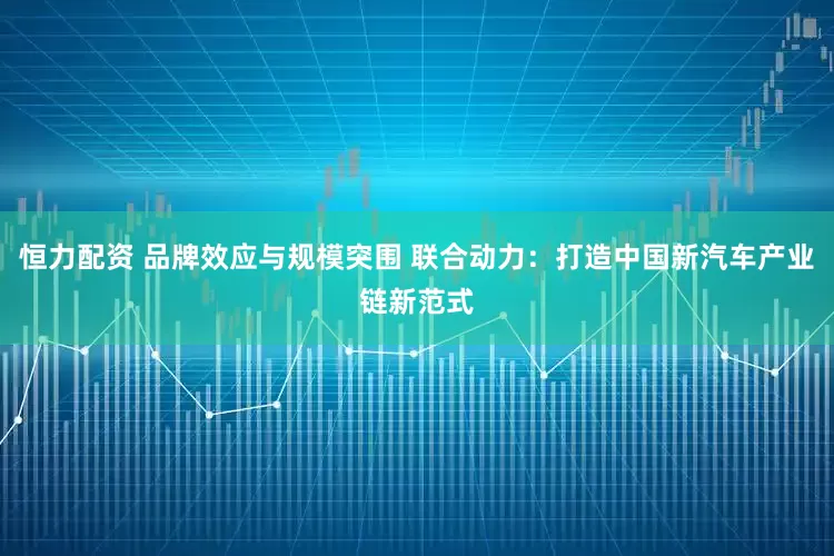 恒力配资 品牌效应与规模突围 联合动力：打造中国新汽车产业链新范式