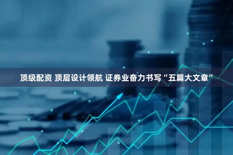 顶级配资 顶层设计领航 证券业奋力书写“五篇大文章”