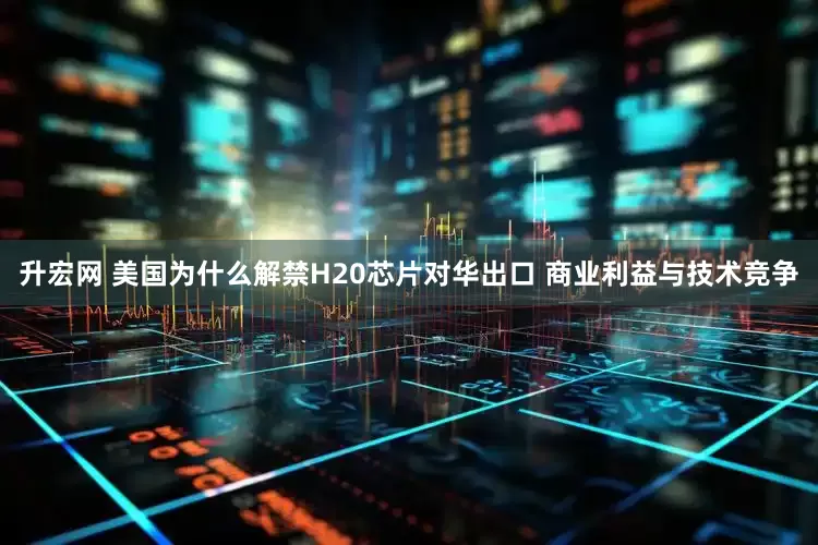 升宏网 美国为什么解禁H20芯片对华出口 商业利益与技术竞争