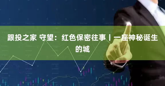 跟投之家 守望：红色保密往事丨一座神秘诞生的城