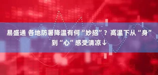 易盛通 各地防暑降温有何“妙招”？高温下从“身”到“心”感受清凉↓