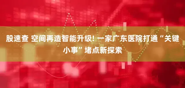 股速查 空间再造智能升级! 一家广东医院打通“关键小事”堵点新探索