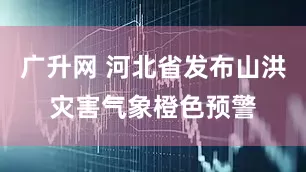 广升网 河北省发布山洪灾害气象橙色预警