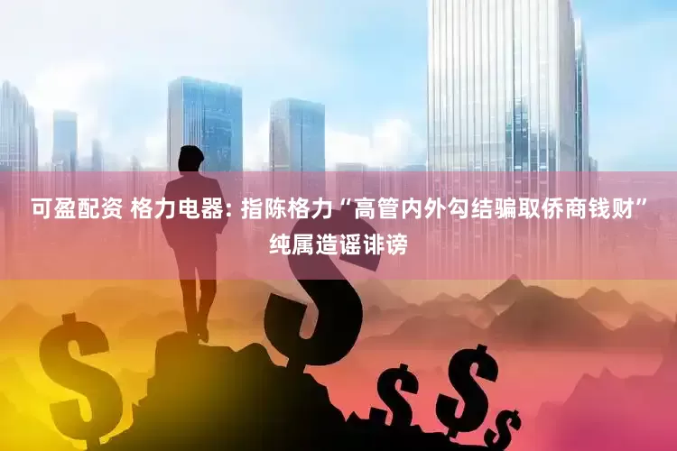 可盈配资 格力电器: 指陈格力“高管内外勾结骗取侨商钱财”纯属造谣诽谤