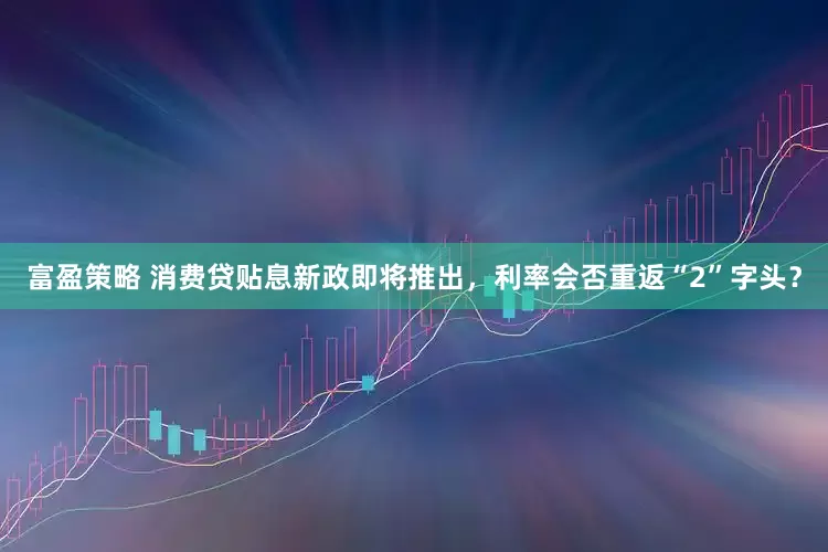 富盈策略 消费贷贴息新政即将推出，利率会否重返“2”字头？