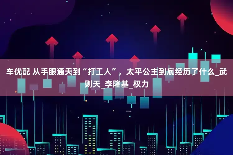 车优配 从手眼通天到“打工人”，太平公主到底经历了什么_武则天_李隆基_权力
