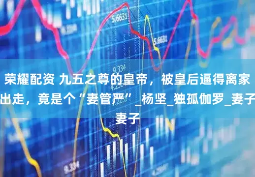 荣耀配资 九五之尊的皇帝，被皇后逼得离家出走，竟是个“妻管严”_杨坚_独孤伽罗_妻子