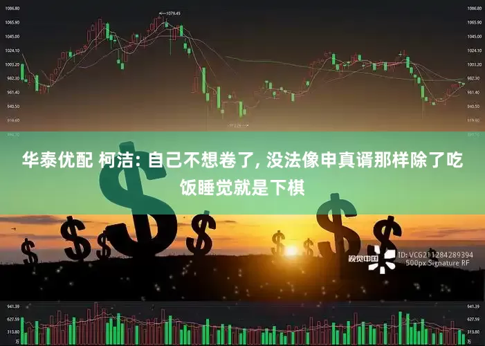 华泰优配 柯洁: 自己不想卷了, 没法像申真谞那样除了吃饭睡觉就是下棋