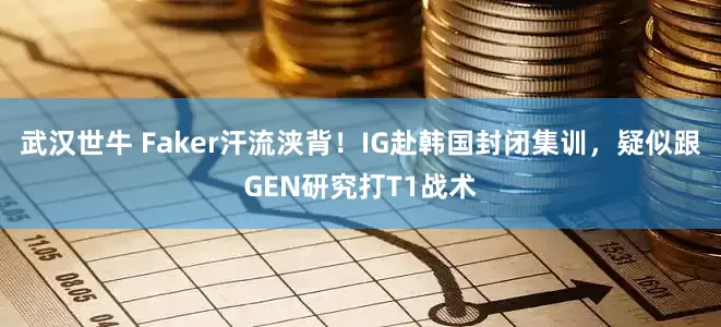 武汉世牛 Faker汗流浃背！IG赴韩国封闭集训，疑似跟GEN研究打T1战术