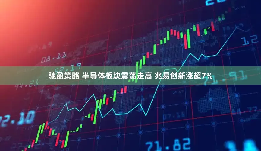 驰盈策略 半导体板块震荡走高 兆易创新涨超7%