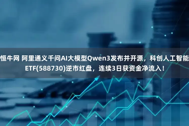 恒牛网 阿里通义千问AI大模型Qwen3发布并开源，科创人工智能ETF(588730)逆市红盘，连续3日获资金净流入！